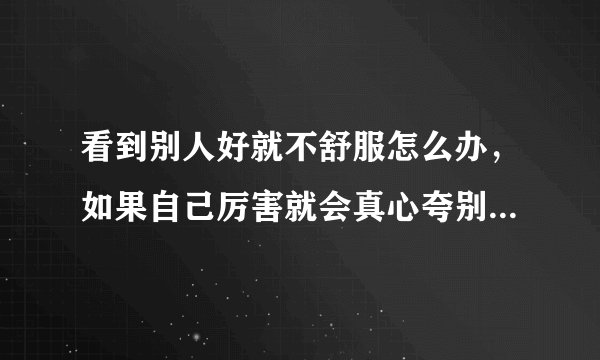 看到别人好就不舒服怎么办，如果自己厉害就会真心夸别人，但自己不厉害就不会夸心里还会讨厌为什么厉害？