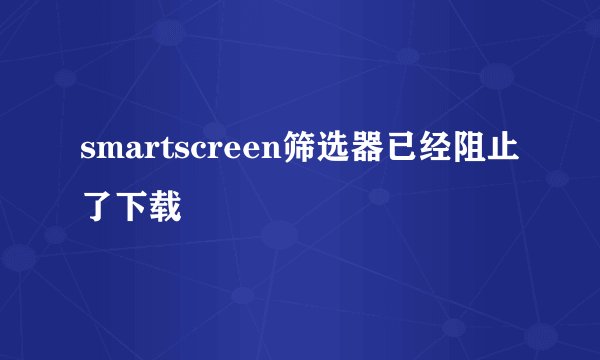 smartscreen筛选器已经阻止了下载