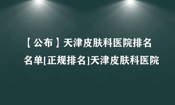 【公布】天津皮肤科医院排名名单[正规排名]天津皮肤科医院