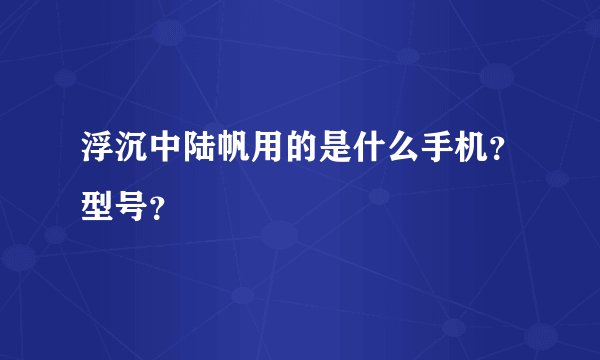 浮沉中陆帆用的是什么手机？型号？