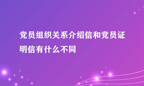 党员组织关系介绍信和党员证明信有什么不同