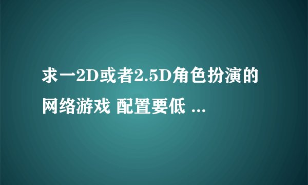 求一2D或者2.5D角色扮演的网络游戏 配置要低 画质很差的算了