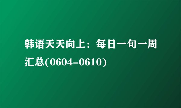 韩语天天向上：每日一句一周汇总(0604-0610)