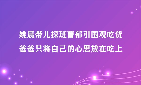 姚晨带儿探班曹郁引围观吃货爸爸只将自己的心思放在吃上