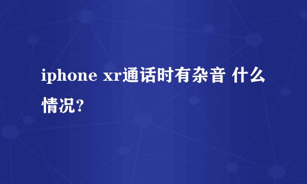 iphone xr通话时有杂音 什么情况?