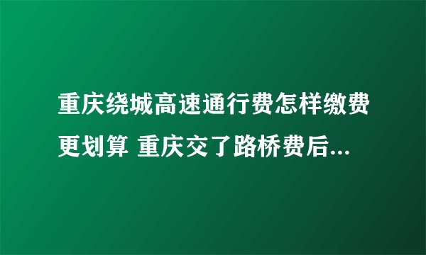 重庆绕城高速通行费怎样缴费更划算 重庆交了路桥费后绕城高速还收费吗