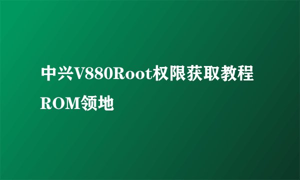 中兴V880Root权限获取教程ROM领地