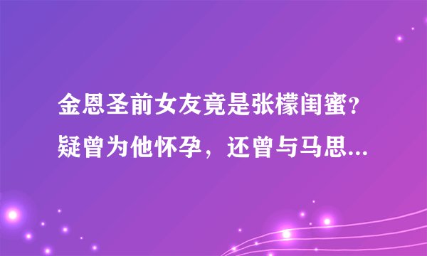 金恩圣前女友竟是张檬闺蜜?疑曾为他怀孕,还曾与马思纯互扇巴掌