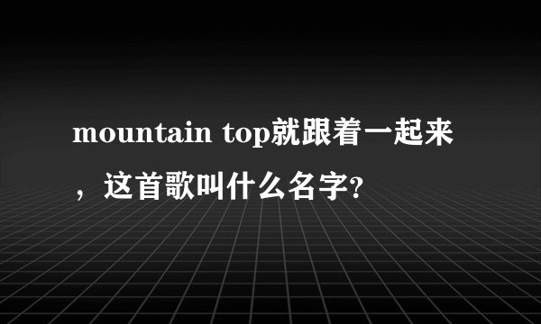 mountain top就跟着一起来，这首歌叫什么名字？