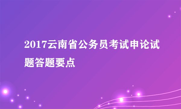 2017云南省公务员考试申论试题答题要点