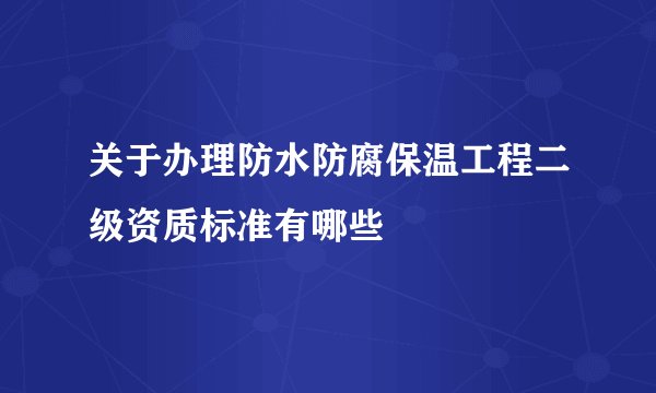 关于办理防水防腐保温工程二级资质标准有哪些