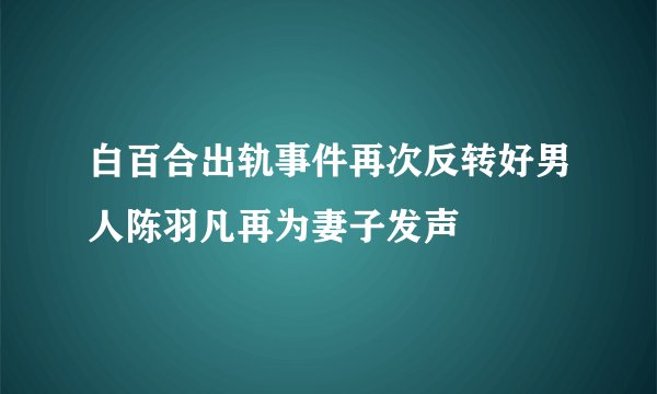 白百合出轨事件再次反转好男人陈羽凡再为妻子发声