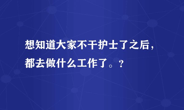 想知道大家不干护士了之后，都去做什么工作了。？