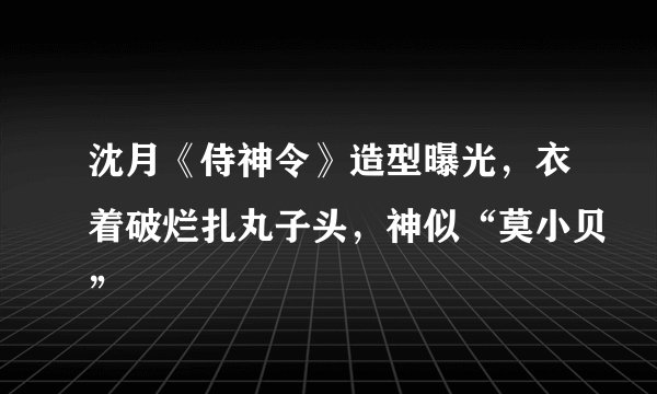 沈月《侍神令》造型曝光，衣着破烂扎丸子头，神似“莫小贝”