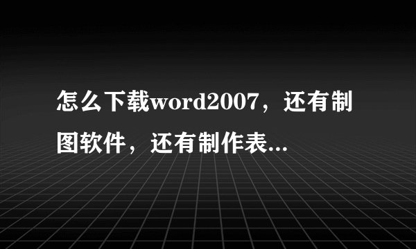 怎么下载word2007，还有制图软件，还有制作表格的软件