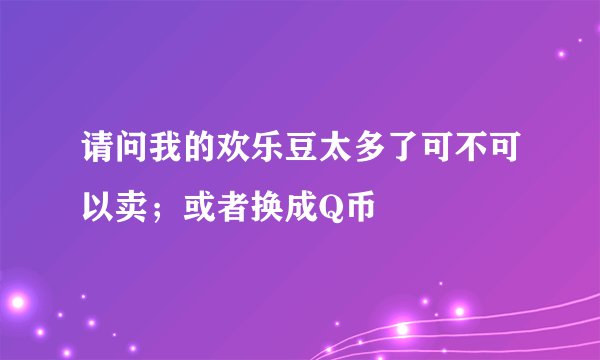 请问我的欢乐豆太多了可不可以卖；或者换成Q币