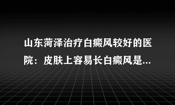 山东菏泽治疗白癜风较好的医院：皮肤上容易长白癜风是怎么回事?
