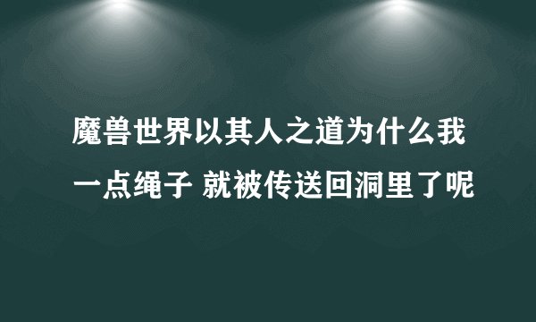 魔兽世界以其人之道为什么我一点绳子 就被传送回洞里了呢