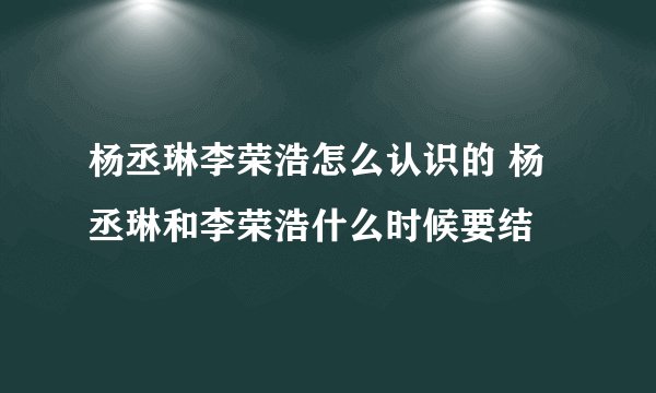 杨丞琳李荣浩怎么认识的 杨丞琳和李荣浩什么时候要结