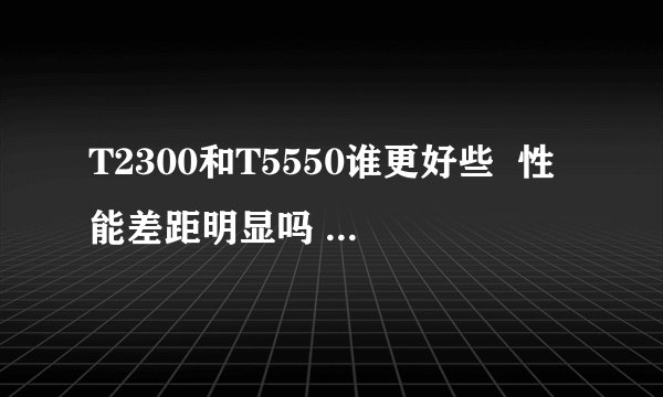 T2300和T5550谁更好些  性能差距明显吗  好在什么地方