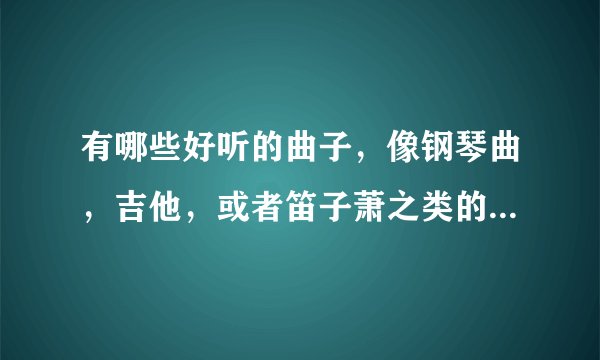 有哪些好听的曲子，像钢琴曲，吉他，或者笛子萧之类的，中国外国的都可以，最好是振奋的或者伤感的。
