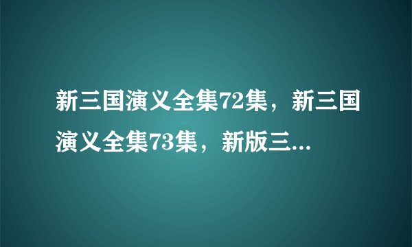 新三国演义全集72集，新三国演义全集73集，新版三国全集1到95集在线观看，新三国72集73集74集在线播放安徽卫视？