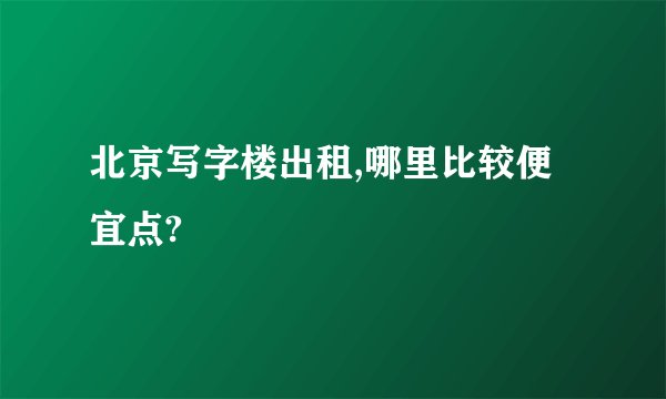 北京写字楼出租,哪里比较便宜点?