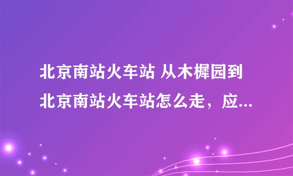 北京南站火车站 从木樨园到北京南站火车站怎么走，应乘坐哪路公交车？