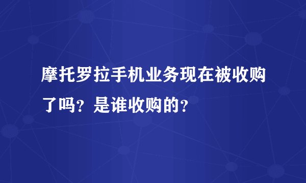 摩托罗拉手机业务现在被收购了吗？是谁收购的？