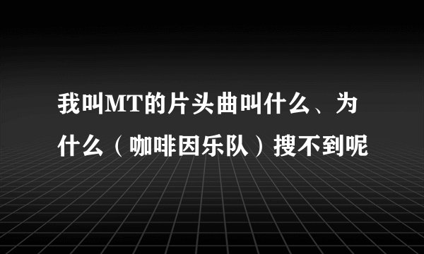 我叫MT的片头曲叫什么、为什么（咖啡因乐队）搜不到呢