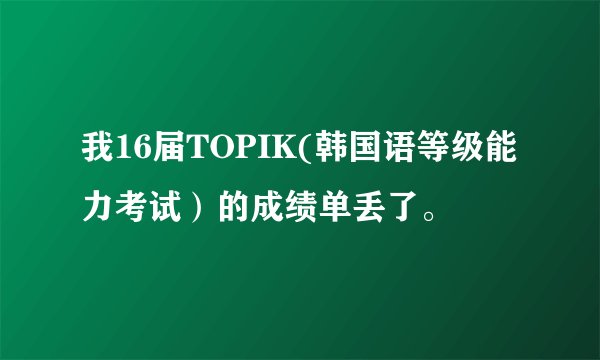 我16届TOPIK(韩国语等级能力考试）的成绩单丢了。