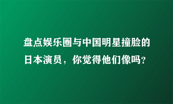 盘点娱乐圈与中国明星撞脸的日本演员，你觉得他们像吗？