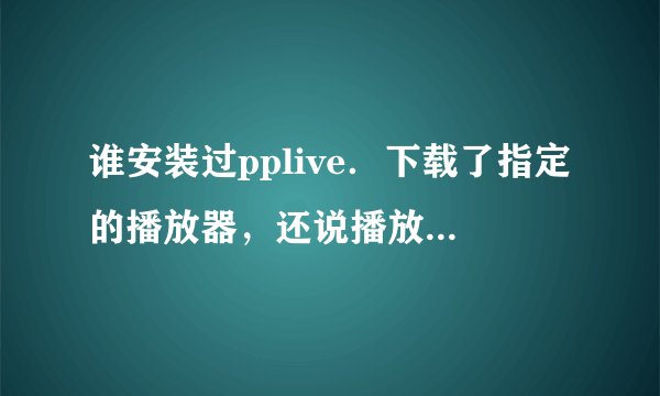 谁安装过pplive．下载了指定的播放器，还说播放器不能用，有谁知道怎么办