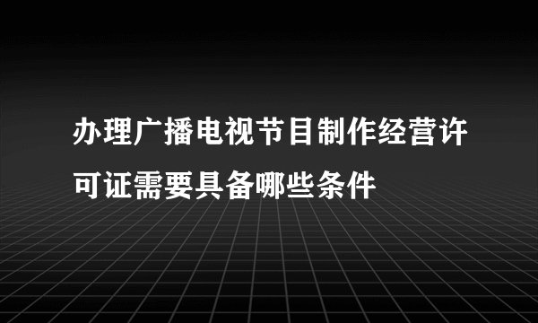 办理广播电视节目制作经营许可证需要具备哪些条件