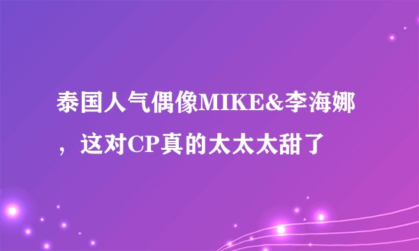 泰国人气偶像MIKE&李海娜，这对CP真的太太太甜了