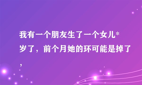 我有一个朋友生了一个女儿*岁了，前个月她的环可能是掉了，