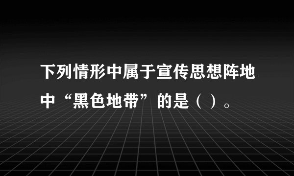 下列情形中属于宣传思想阵地中“黑色地带”的是（）。