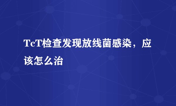 TcT检查发现放线菌感染，应该怎么治