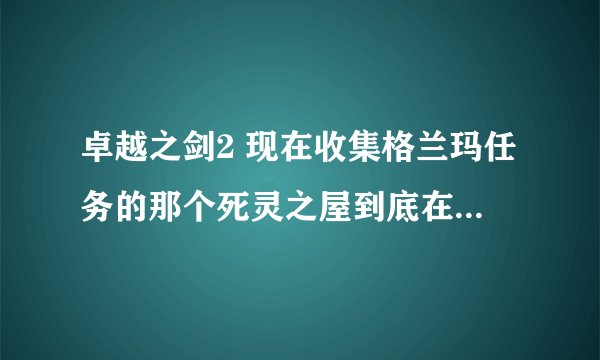 卓越之剑2 现在收集格兰玛任务的那个死灵之屋到底在哪儿？还有，安琪奥的炮塔怎么建有效率？