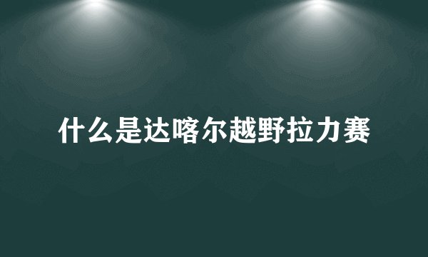 什么是达喀尔越野拉力赛