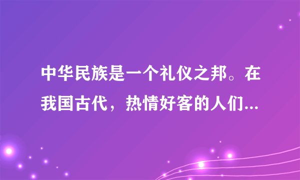 中华民族是一个礼仪之邦。在我国古代，热情好客的人们与友人相聚或离别时都会盛情款待，