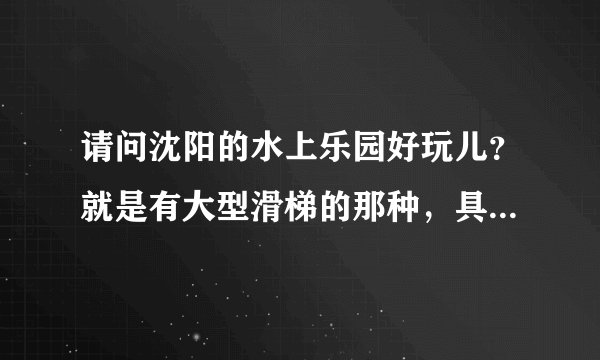 请问沈阳的水上乐园好玩儿？就是有大型滑梯的那种，具体位置在哪里呢，谢谢大家