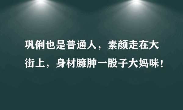 巩俐也是普通人，素颜走在大街上，身材臃肿一股子大妈味！