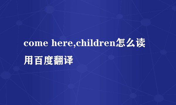 come here,children怎么读 用百度翻译