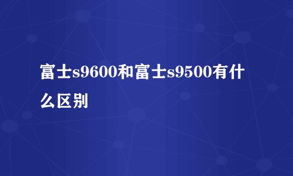 富士s9600和富士s9500有什么区别