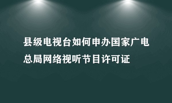 县级电视台如何申办国家广电总局网络视听节目许可证