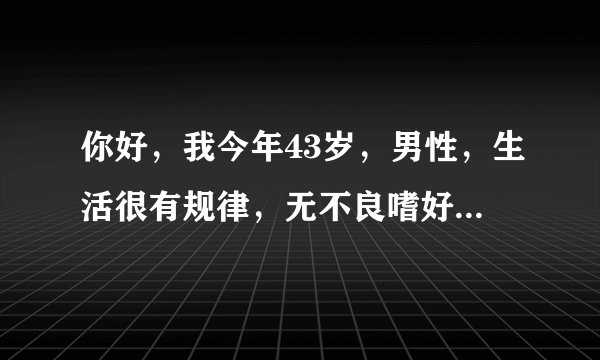 你好，我今年43岁，男性，生活很有规律，无不良嗜好，...