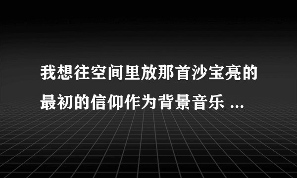 我想往空间里放那首沙宝亮的最初的信仰作为背景音乐 麻烦你给我找个歌曲链接 不花钱的那种