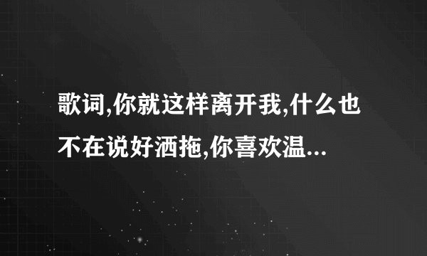 歌词,你就这样离开我,什么也不在说好洒拖,你喜欢温柔顺丛柔情