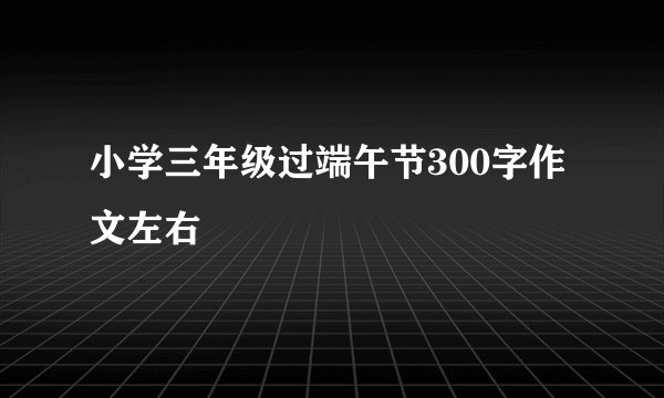 小学三年级过端午节300字作文左右